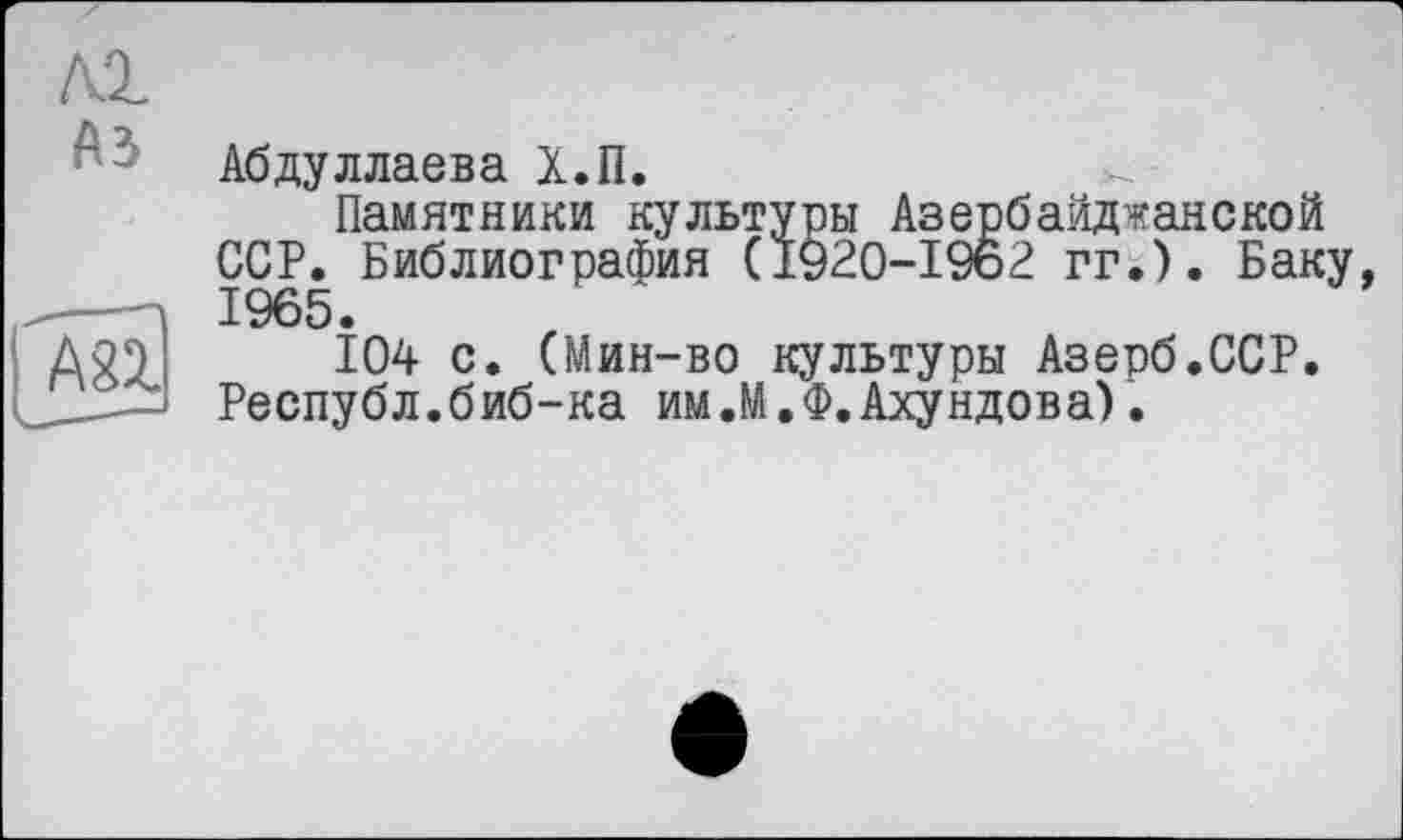 ﻿Kl
A3
Абдуллаева Х.П.
Памятники культуры Азербайджанской ССР. Библиография (1920-1962 гг.). Баку, 1965.
104 с. (Мин-во культуры Азерб.ССР. Республ.биб-ка им.М.Ф.Ахундова).